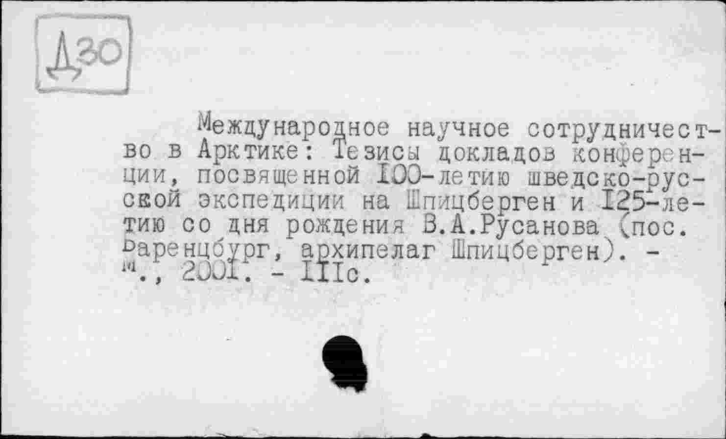 ﻿Международное научное сотрудничес во в Арктике: Тезисн докладов конферен ции, посвященной 100-летйю шведско-рус ской экспедиции на Шпицберген и 125-ле тию со дня рождения 3.А.Русанова (пос. ^аренцб^рг, архипелаг Шпицберген). -